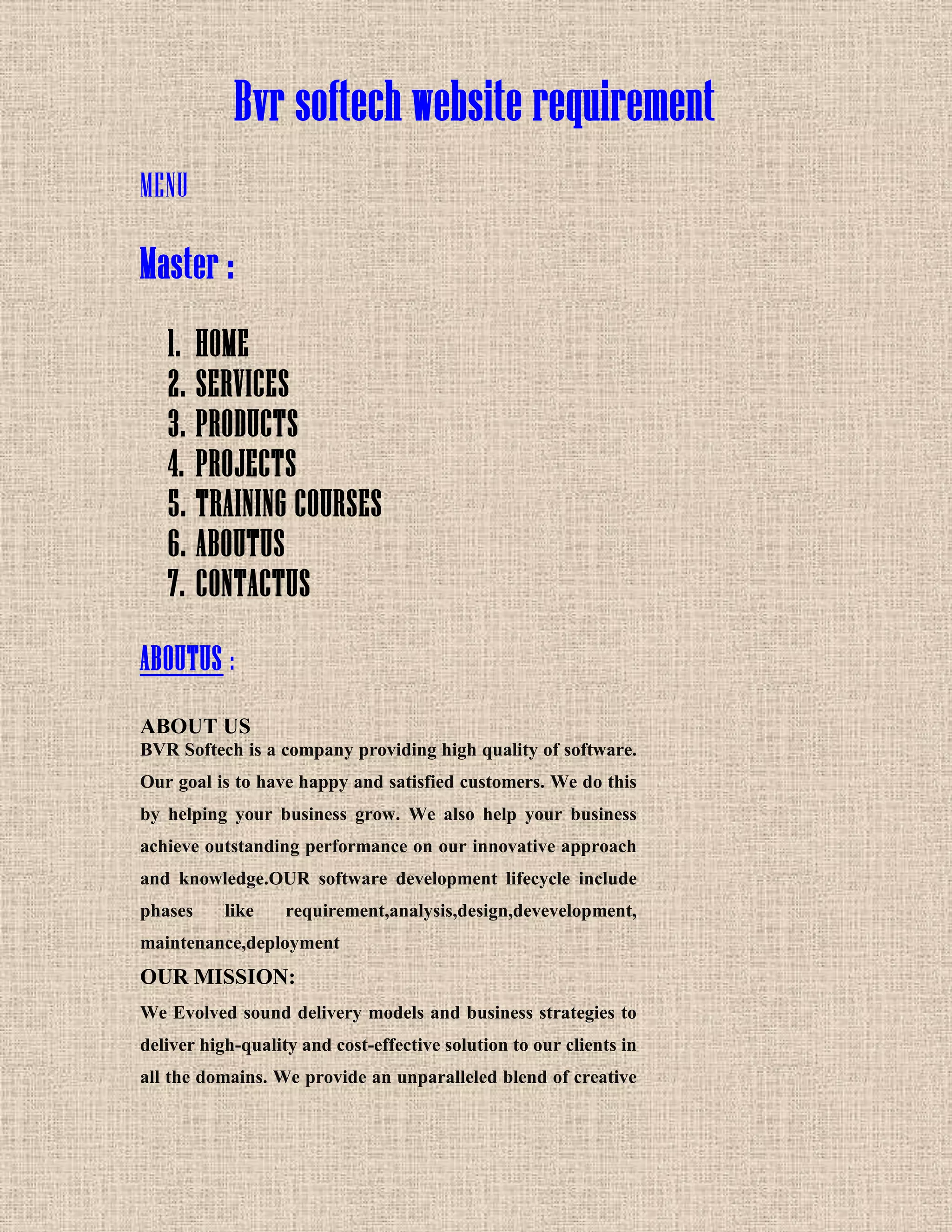 Bvr softech website requirement
MENU
Master :
1. HOME
2. SERVICES
3. PRODUCTS
4. PROJECTS
5. TRAINING COURSES
6. ABOUTUS
7. CONTACTUS
ABOUTUS :
ABOUT US
BVR Softech is a company providing high quality of software.
Our goal is to have happy and satisfied customers. We do this
by helping your business grow. We also help your business
achieve outstanding performance on our innovative approach
and knowledge.OUR software development lifecycle include
phases like requirement,analysis,design,devevelopment,
maintenance,deployment
OUR MISSION:
We Evolved sound delivery models and business strategies to
deliver high-quality and cost-effective solution to our clients in
all the domains. We provide an unparalleled blend of creative
 