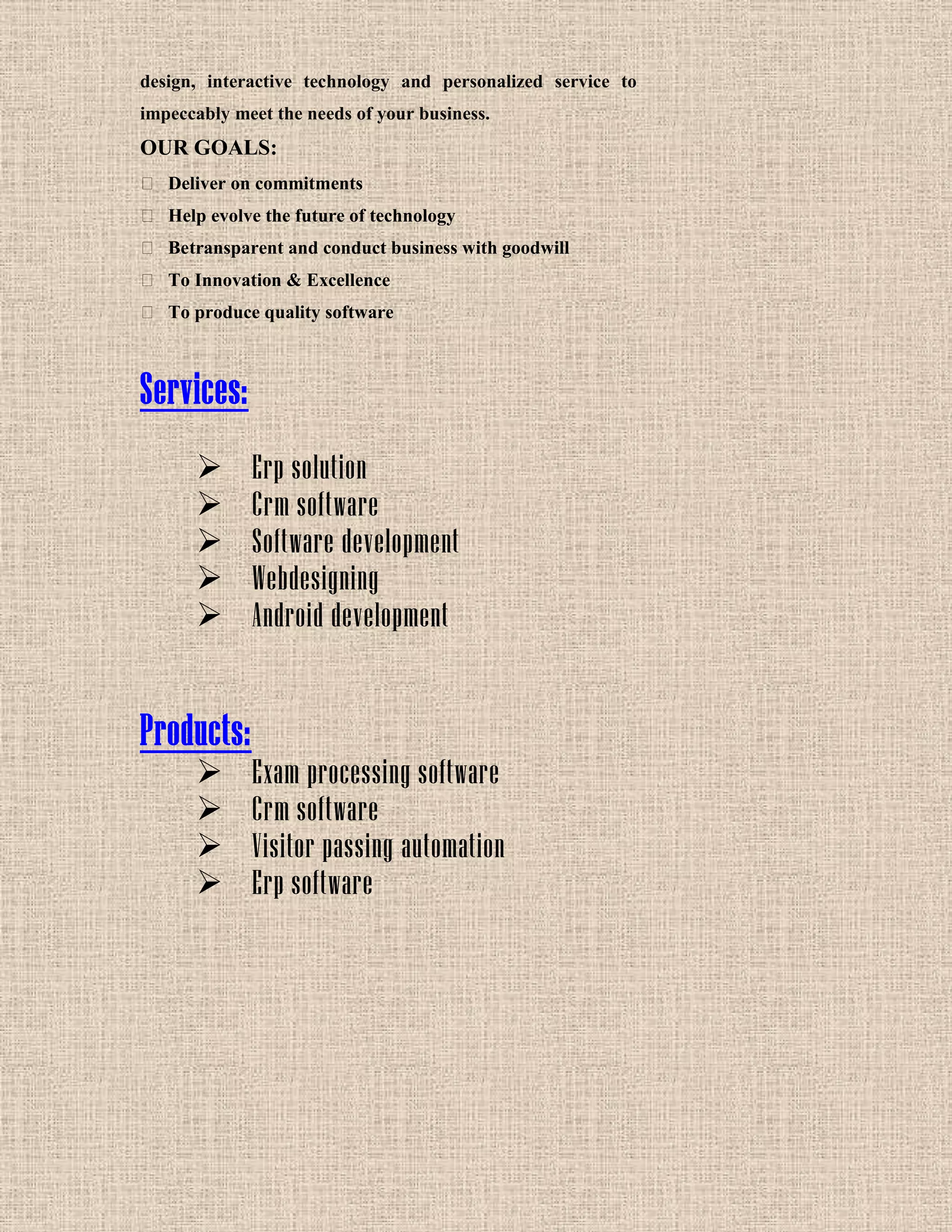design, interactive technology and personalized service to
impeccably meet the needs of your business.
OUR GOALS:
 Deliver on commitments
 Help evolve the future of technology
 Betransparent and conduct business with goodwill
 To Innovation & Excellence
 To produce quality software
Services:
 Erp solution
 Crm software
 Software development
 Webdesigning
 Android development
Products:
 Exam processing software
 Crm software
 Visitor passing automation
 Erp software
 