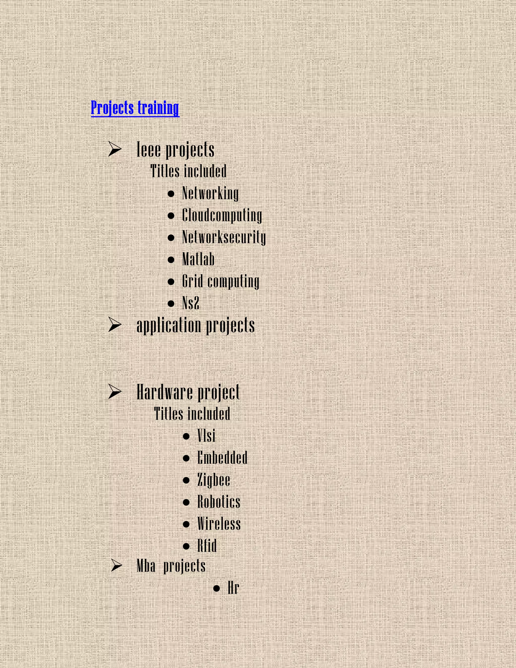 Projects training
 Ieee projects
Titles included
Networking
Cloudcomputing
Networksecurity
Matlab
Grid computing
Ns2
 application projects
 Hardware project
Titles included
Vlsi
Embedded
Zigbee
Robotics
Wireless
Rfid
 Mba projects
Hr
 