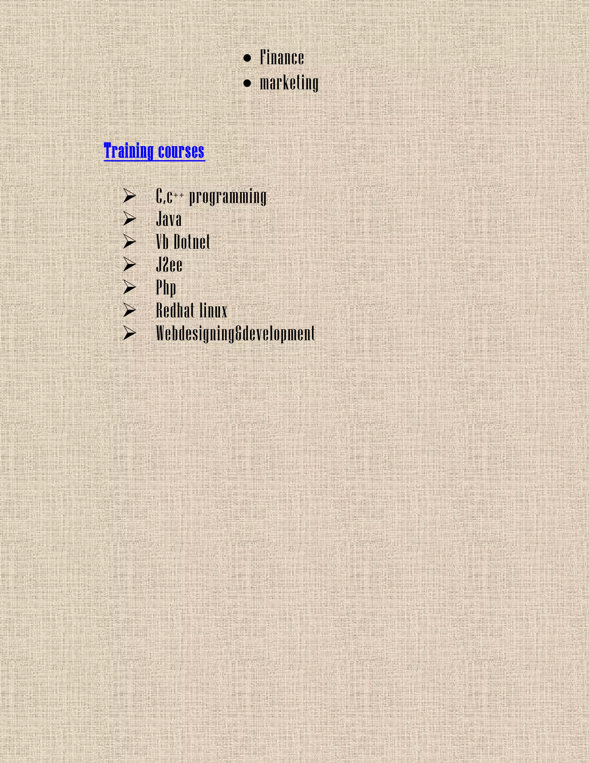 Finance
marketing
Training courses
 C,c++ programming
 Java
 Vb Dotnet
 J2ee
 Php
 Redhat linux
 Webdesigning&development
 