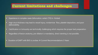  Experience in complex cases (bifurcation, ostial, CTO) is limited.
 High strut thickness may lead to vessel injury, nonlaminar flow, platelet deposition, and poor
deliverability.
 Calcification or tortuosity are technically challenging which requires the proper bed preparation.
 Regardless of lesion anatomy, pre-dilation is mandatory, direct stenting is not possible.
 Duration of DAPT with BVS is unclear. Current Recommendations 3 Years
Current limitations and challenges
 