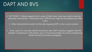 DAPT AND BVS
 OCT STUDY finding suggests that in areas of high shear stress (eg, vessel curvatures,
tortuosity, bifurcations) neointimal cover of BVS struts might be incomplete even after
1 year.
 Most interventionist would not feel safe stopping DAPT in the current scenario.
 Some cases of a very late scaffold thrombosis after DAPT cessationsuggests that this
dreadful complication is still present, even in the bioresorbable era, hence predisposing
factors should be actively investigated.
 