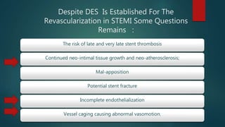 Despite DES Is Established For The
Revascularization in STEMI Some Questions
Remains :
The risk of late and very late stent thrombosis
Continued neo-intimal tissue growth and neo-atherosclerosis;
Mal-apposition
Potential stent fracture
Incomplete endothelialization
Vessel caging causing abnormal vasomotion.
 