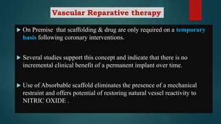 On Premise that scaffolding & drug are only required on a temporary
basis following coronary interventions.
 Several studies support this concept and indicate that there is no
incremental clinical benefit of a permanent implant over time.
 Use of Absorbable scaffold eliminates the presence of a mechanical
restraint and offers potential of restoring natural vessel reactivity to
NITRIC OXIDE .
Vascular Reparative therapy
 