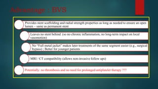 Advantage : BVS
Provides stent scaffolding and radial strength properties as long as needed to ensure an open
lumen – same as permanent stent
Leaves no stent behind (so no chronic inflammation, no long-term impact on local
vasomotion)
No “Full metal jacket” makes later treatments of the same segment easier (e.g., surgical
bypass) ; Better for younger patients
MRI / CT compatibility (allows non-invasive follow ups)
Potentially: no thrombosis and no need for prolonged antiplatelet therapy ???
 