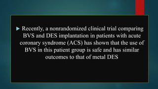  Recently, a nonrandomized clinical trial comparing
BVS and DES implantation in patients with acute
coronary syndrome (ACS) has shown that the use of
BVS in this patient group is safe and has similar
outcomes to that of metal DES
 