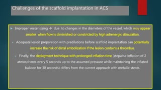 Challenges of the scaffold implantation in ACS
 Improper vessel sizing  due to changes in the diameters of the vessel, which may appear
smaller when flow is diminished or constricted by high adrenergic stimulation.
 Adequate lesion preparation with predilations before scaffold implantation can potentially
increase the risk of distal embolization if the lesion contains a thrombus.
 Finally, the deployment technique with prolonged inflation time (stepwise inflation of 2
atmospheres every 5 seconds up to the assumed pressure while maintaining the inflated
balloon for 30 seconds) differs from the current approach with metallic stents.
 