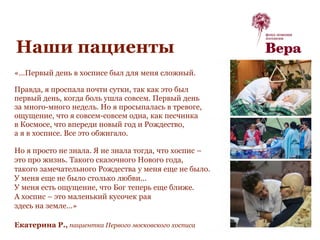 Наши пациенты
«…Первый день в хосписе был для меня сложный.
Правда, я проспала почти сутки, так как это был
первый день, когда боль ушла совсем. Первый день
за много-много недель. Но я просыпалась в тревоге,
ощущение, что я совсем-совсем одна, как песчинка
в Космосе, что впереди новый год и Рождество,
а я в хосписе. Все это обжигало.
Но я просто не знала. Я не знала тогда, что хоспис –
это про жизнь. Такого сказочного Нового года,
такого замечательного Рождества у меня еще не было.
У меня еще не было столько любви...
У меня есть ощущение, что Бог теперь еще ближе.
А хоспис – это маленький кусочек рая
здесь на земле…»
Екатерина Р., пациентка Первого московского хосписа
 