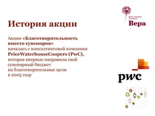 История акции
Акция «Благотворительность
вместо сувениров»
началась с консалтинговой компании
PriceWaterhouseCoopers (PwC),
которая впервые направила свой
сувенирный бюджет
на благотворительные цели
в 2005 году
 