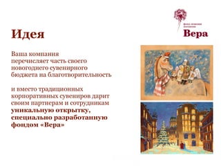 Идея
Ваша компания
перечисляет часть своего
новогоднего сувенирного
бюджета на благотворительность
и вместо традиционных
корпоративных сувениров дарит
своим партнерам и сотрудникам
уникальную открытку,
специально разработанную
фондом «Вера»
 