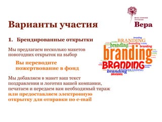 Варианты участия
1. Брендированные открытки
Мы предлагаем несколько макетов
новогодних открыток на выбор
Вы переводите
пожертвование в фонд
Мы добавляем в макет ваш текст
поздравления и логотип вашей компании,
печатаем и передаем вам необходимый тираж
или предоставляем электронную
открытку для отправки по e-mail
 