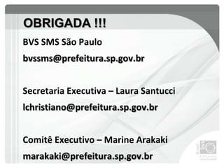 BVS SMS São Paulo
bvssms@prefeitura.sp.gov.br
Secretaria Executiva – Laura Santucci
lchristiano@prefeitura.sp.gov.br
Comitê Executivo – Marine Arakaki
marakaki@prefeitura.sp.gov.br
OBRIGADA !!!
 