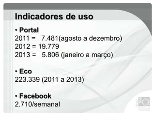 Indicadores de uso
• Portal
2011 = 7.481(agosto a dezembro)
2012 = 19.779
2013 = 5.806 (janeiro a março)
• Eco
223.339 (2011 a 2013)
• Facebook
2.710/semanal
 