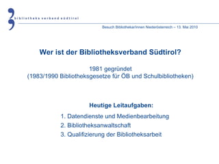 Besuch Bibliothekar/innen Niederösterreich – 13. Mai 2010 Wer ist der Bibliotheksverband Südtirol? 1981 gegründet (1983/1990 Bibliotheksgesetze für ÖB und Schulbibliotheken) Heutige Leitaufgaben: 1. Datendienste und Medienbearbeitung 2. Bibliotheksanwaltschaft 3. Qualifizierung der Bibliotheksarbeit 