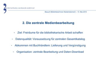 Besuch Bibliothekar/innen Niederösterreich – 13. Mai 2010 2. Die zentrale Medienbearbeitung Ziel: Freiräume für die bibliothekarische Arbeit schaffen Datenqualität: Voraussetzung für zentralen Gesamtkatalog Abkommen mit Buchhändlern: Lieferung und Vergünstigung Organisation: zentrale Bearbeitung und Daten-Download 