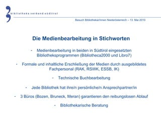 Besuch Bibliothekar/innen Niederösterreich – 13. Mai 2010 Die Medienbearbeitung in Stichworten Medienbearbeitung in beiden in Südtirol eingesetzten Bibliotheksprogrammen (Bibliotheca2000 und Libro7) Formale und inhaltliche Erschließung der Medien durch ausgebildetes Fachpersonal (RAK, RSWK, ESSB, IK) Technische Buchbearbeitung Jede Bibliothek hat ihre/n persönliche/n Ansprechpartner/in 3 Büros (Bozen, Bruneck, Meran) garantieren den reibungslosen Ablauf Bibliothekarische Beratung 