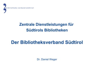 Zentrale Dienstleistungen für  Südtirols Bibliotheken Der Bibliotheksverband Südtirol Dr. Daniel Weger 