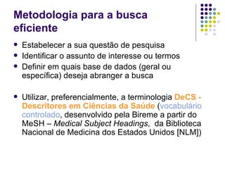 Metodologia para a busca eficiente Estabelecer a sua questão de pesquisa Identificar o assunto de interesse ou termos Definir em quais base de dados (geral ou específica) deseja abranger a busca Utilizar, preferencialmente, a terminologia  DeCS - Descritores em Ciências da Saúde  ( vocabulário   controlado , desenvolvido pela Bireme a partir do MeSH –  Medical Subject Headings ,  da Biblioteca Nacional de Medicina dos Estados Unidos [NLM]) 