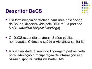 Descritor DeCS É a terminologia controlada para área de ciências da Saúde, desenvolvida pela BIREME, a partir do MeSH ( Medical Subject Headings ) O  DeCS expandiu as áreas: Saúde pública, homeopatia, Ciência e saúde e Vigilância sanitária A sua finalidade é servir de linguagem padronizada para indexação e recuperação da informação nas bases disponibilizadas no Portal BVS 