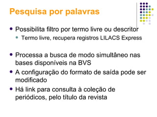 Pesquisa por palavras Possibilita filtro por termo livre ou descritor Termo livre, recupera registros LILACS Express Processa a busca de modo simultâneo nas bases disponíveis na BVS A configuração do formato de saída pode ser modificado Há link para consulta à coleção de periódicos, pelo título da revista 