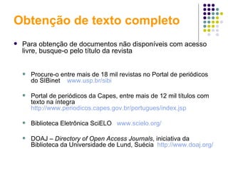 Obtenção de texto completo Para obtenção de documentos não disponíveis com acesso livre, busque-o pelo título da revista Procure-o entre mais de 18 mil revistas no Portal de periódicos do SIBinet  www.usp.br/sibi   Portal de periódicos da Capes, entre mais de 12 mil títulos com texto na íntegra  http://www.periodicos.capes.gov.br/portugues/index.jsp   Biblioteca Eletrônica SciELO  www.scielo.org/   DOAJ –  Directory of Open Access Journals , iniciativa da Biblioteca da Universidade de Lund, Suécia  http://www.doaj.org/ 