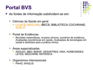 Portal BVS As fontes de informação subdividem-se em: Ciências da Saúde em geral LILACS ;  MEDLINE ; IBECS; BIBLIOTECA COCHRANE;  SciELO Portal de Evidências Revisões sistemáticas, ensaios clínicos, sumários de evidência, Avaliações econômicas em saúde, Avaliações de tecnologias em saúde e diretrizes para a prática clínica Áreas especializadas ADOLEC; BBO; BDENF; DESASTRES; HISA; HOMEOINDEX; LEYES; MEDCARIB; REPIDISCA Organismos internacionais PAHO; WHOLIS 