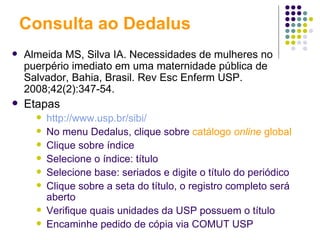 Consulta ao Dedalus Almeida MS, Silva IA. Necessidades de mulheres no puerpério imediato em uma maternidade pública de Salvador, Bahia, Brasil.   Rev Esc Enferm USP. 2008;42(2):347-54. Etapas http://www.usp.br/sibi/   No menu Dedalus, clique sobre   catálogo  online  global Clique sobre índice Selecione o índice: título Selecione base: seriados e digite o título do periódico Clique sobre a seta do título, o registro completo será aberto Verifique quais unidades da USP possuem o título Encaminhe pedido de cópia via COMUT USP 