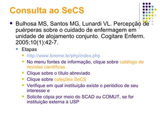 Consulta ao SeCS Bulhosa MS, Santos MG, Lunardi VL. Percepção de puérperas sobre o cuidado de enfermagem em unidade de alojamento conjunto. Cogitare Enferm. 2005;10(1):42-7.  Etapas http://www.bireme.br/php/index.php No menu fontes de informação, clique sobre   catálogo de revistas científicas Clique sobre o título abreviado Clique sobre  coleções SeCS Verifique em qual instituição existe o periódico de seu interesse e Solicite cópia por meio do SCAD ou COMUT, se for instituição externa à USP 