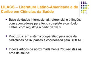 LILACS – Literatura Latino-Americana e do Caribe em Ciências da Saúde Base de dados internacional, referencial e trilíngüe, com apontadores para texto completo e currículo Lattes, com registros a partir de 1982 Produzida  em sistema cooperativo pela rede de bibliotecas de 37 países e coordenada pela BIREME Indexa artigos de aproximadamente 730 revistas na área da saúde 