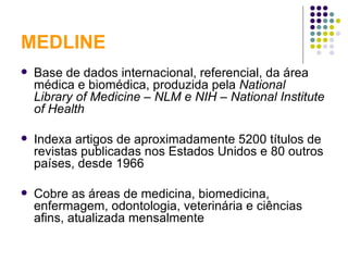 MEDLINE Base de dados internacional, referencial, da área médica e biomédica, produzida pela  National Library of Medicine – NLM e NIH – National Institute of Health Indexa artigos de aproximadamente 5200 títulos de revistas publicadas nos Estados Unidos e 80 outros países, desde 1966 Cobre as áreas de medicina, biomedicina, enfermagem, odontologia, veterinária e ciências afins, atualizada mensalmente 
