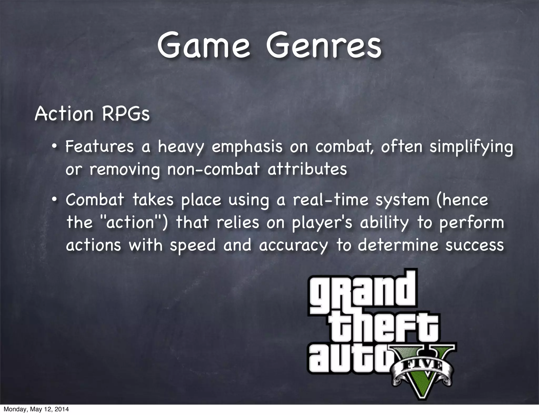 Game Genres
Action RPGs
• Features a heavy emphasis on combat, often simplifying
or removing non-combat attributes
• Combat takes place using a real-time system (hence
the "action") that relies on player's ability to perform
actions with speed and accuracy to determine success
Monday, May 12, 2014
 