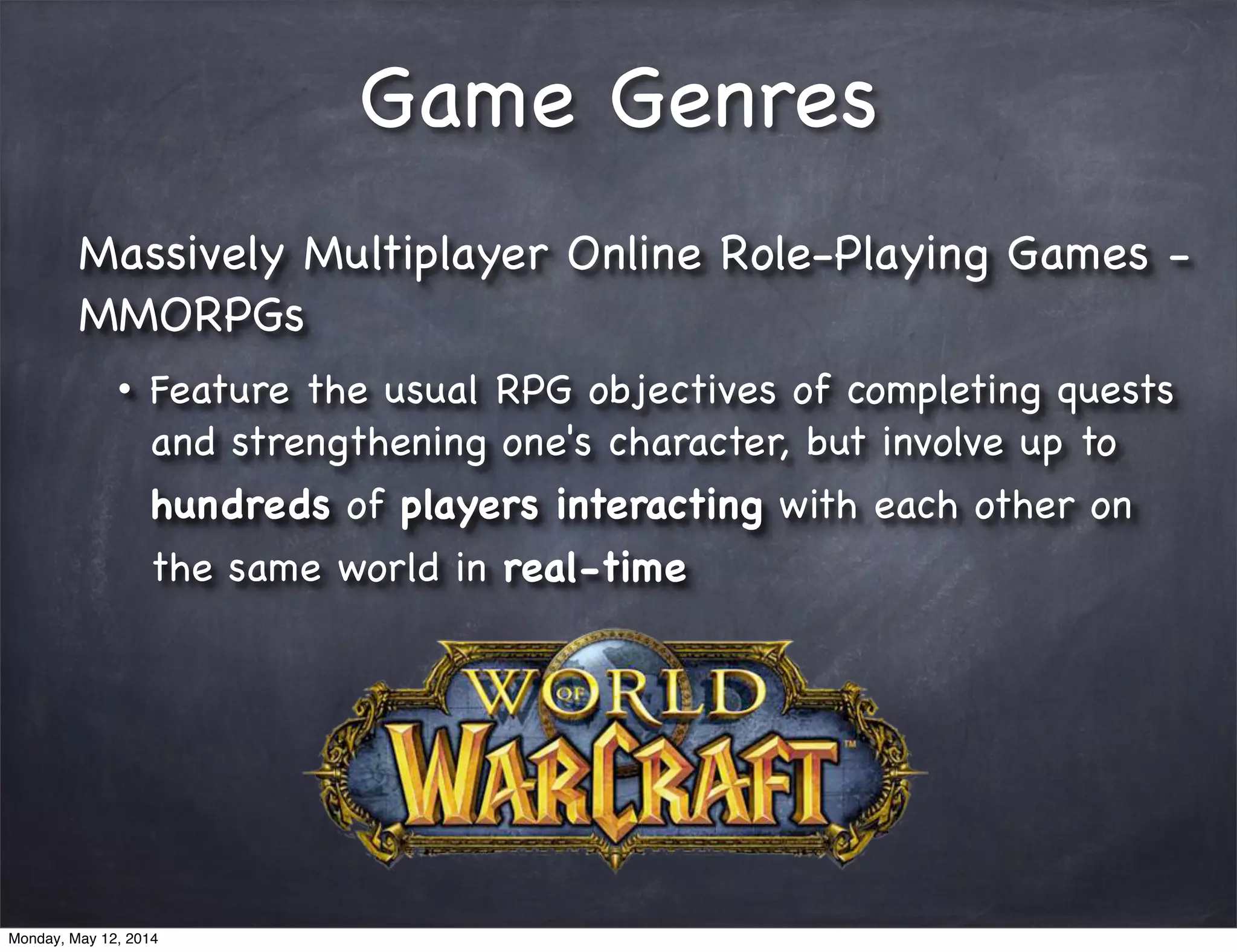 Game Genres
Massively Multiplayer Online Role-Playing Games -
MMORPGs
• Feature the usual RPG objectives of completing quests
and strengthening one's character, but involve up to
hundreds of players interacting with each other on
the same world in real-time
Monday, May 12, 2014
 