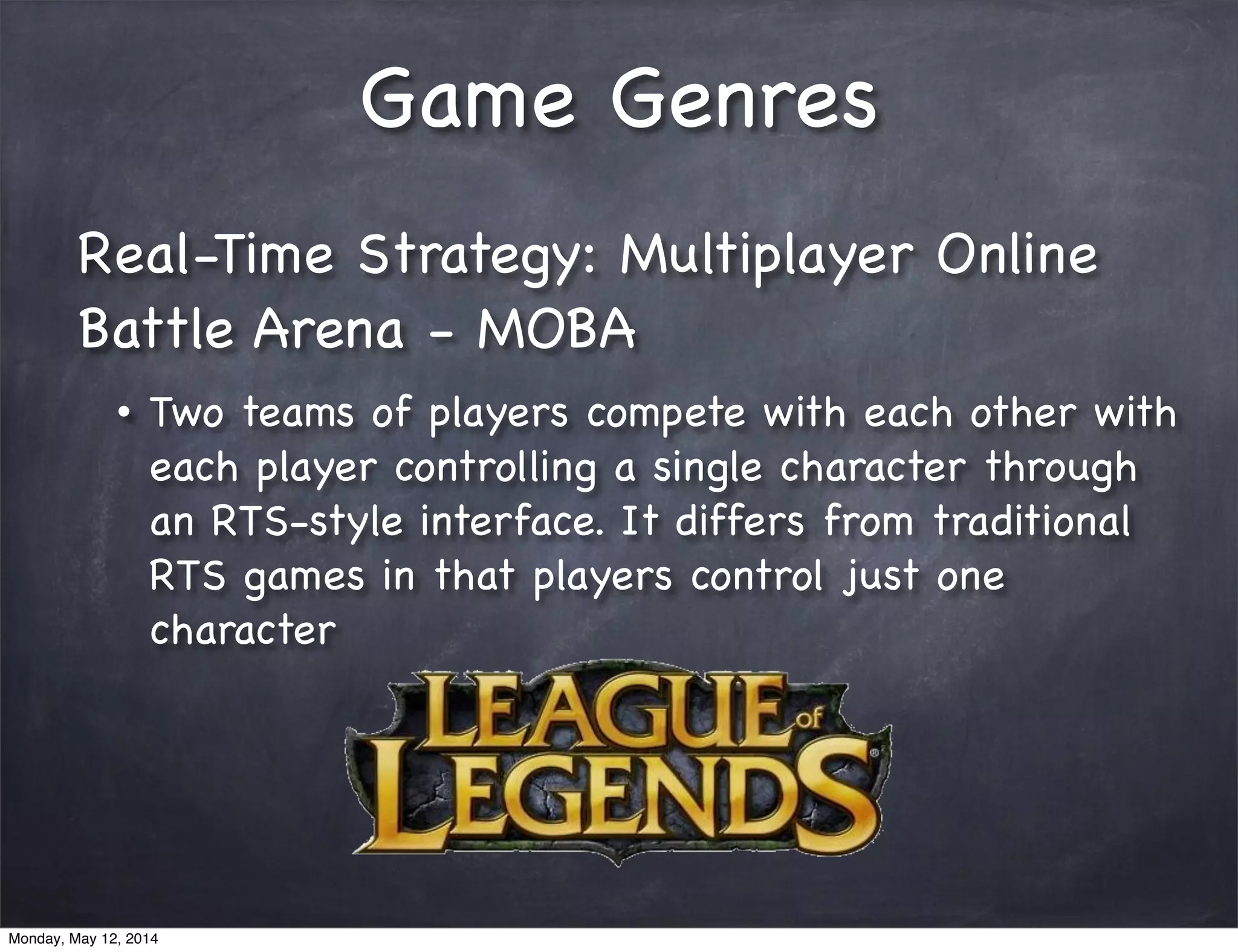 Game Genres
Real-Time Strategy: Multiplayer Online
Battle Arena - MOBA
• Two teams of players compete with each other with
each player controlling a single character through
an RTS-style interface. It differs from traditional
RTS games in that players control just one
character
Monday, May 12, 2014
 