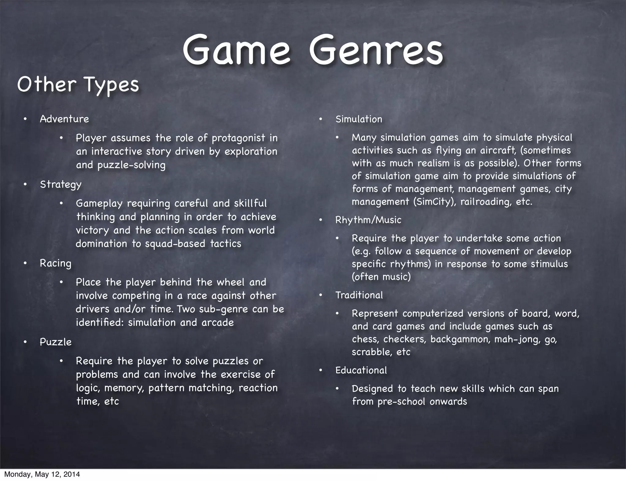 Game Genres
• Adventure
• Player assumes the role of protagonist in
an interactive story driven by exploration
and puzzle-solving
• Strategy
• Gameplay requiring careful and skillful
thinking and planning in order to achieve
victory and the action scales from world
domination to squad-based tactics
• Racing
• Place the player behind the wheel and
involve competing in a race against other
drivers and/or time. Two sub-genre can be
identiﬁed: simulation and arcade
• Puzzle
• Require the player to solve puzzles or
problems and can involve the exercise of
logic, memory, pattern matching, reaction
time, etc
Other Types
• Simulation
• Many simulation games aim to simulate physical
activities such as ﬂying an aircraft, (sometimes
with as much realism is as possible). Other forms
of simulation game aim to provide simulations of
forms of management, management games, city
management (SimCity), railroading, etc.
• Rhythm/Music
• Require the player to undertake some action
(e.g. follow a sequence of movement or develop
speciﬁc rhythms) in response to some stimulus
(often music)
• Traditional
• Represent computerized versions of board, word,
and card games and include games such as
chess, checkers, backgammon, mah-jong, go,
scrabble, etc
• Educational
• Designed to teach new skills which can span
from pre-school onwards
Monday, May 12, 2014
 