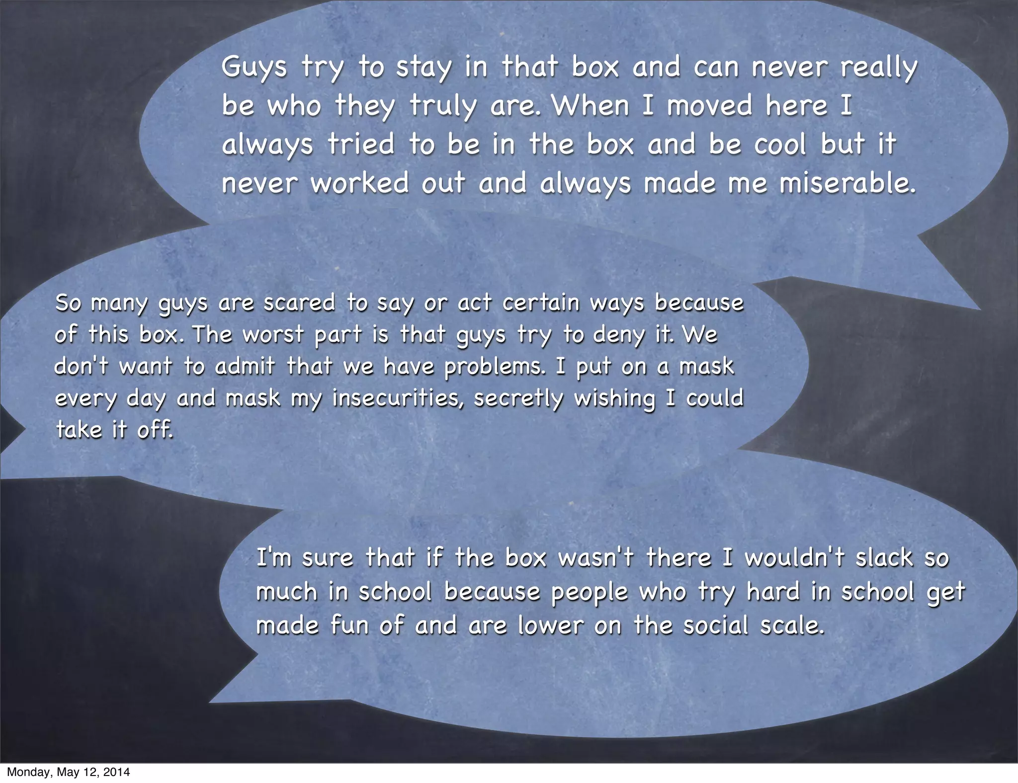 Guys try to stay in that box and can never really
be who they truly are. When I moved here I
always tried to be in the box and be cool but it
never worked out and always made me miserable.
I'm sure that if the box wasn't there I wouldn't slack so
much in school because people who try hard in school get
made fun of and are lower on the social scale.
So many guys are scared to say or act certain ways because
of this box. The worst part is that guys try to deny it. We
don't want to admit that we have problems. I put on a mask
every day and mask my insecurities, secretly wishing I could
take it off.
Monday, May 12, 2014
 