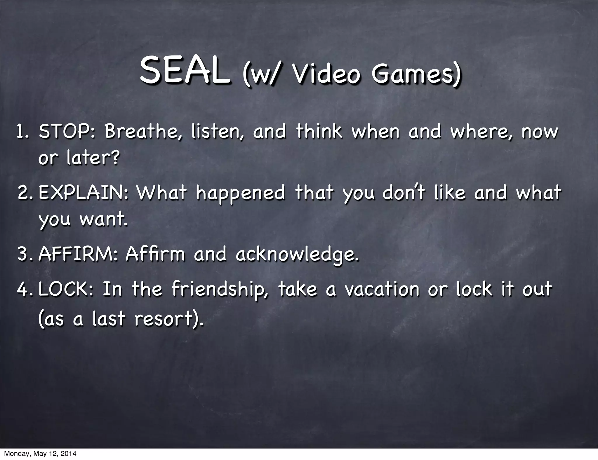 SEAL (w/ Video Games)
1. STOP: Breathe, listen, and think when and where, now
or later?
2. EXPLAIN: What happened that you don’t like and what
you want.
3. AFFIRM: Afﬁrm and acknowledge.
4. LOCK: In the friendship, take a vacation or lock it out
(as a last resort).
Monday, May 12, 2014
 