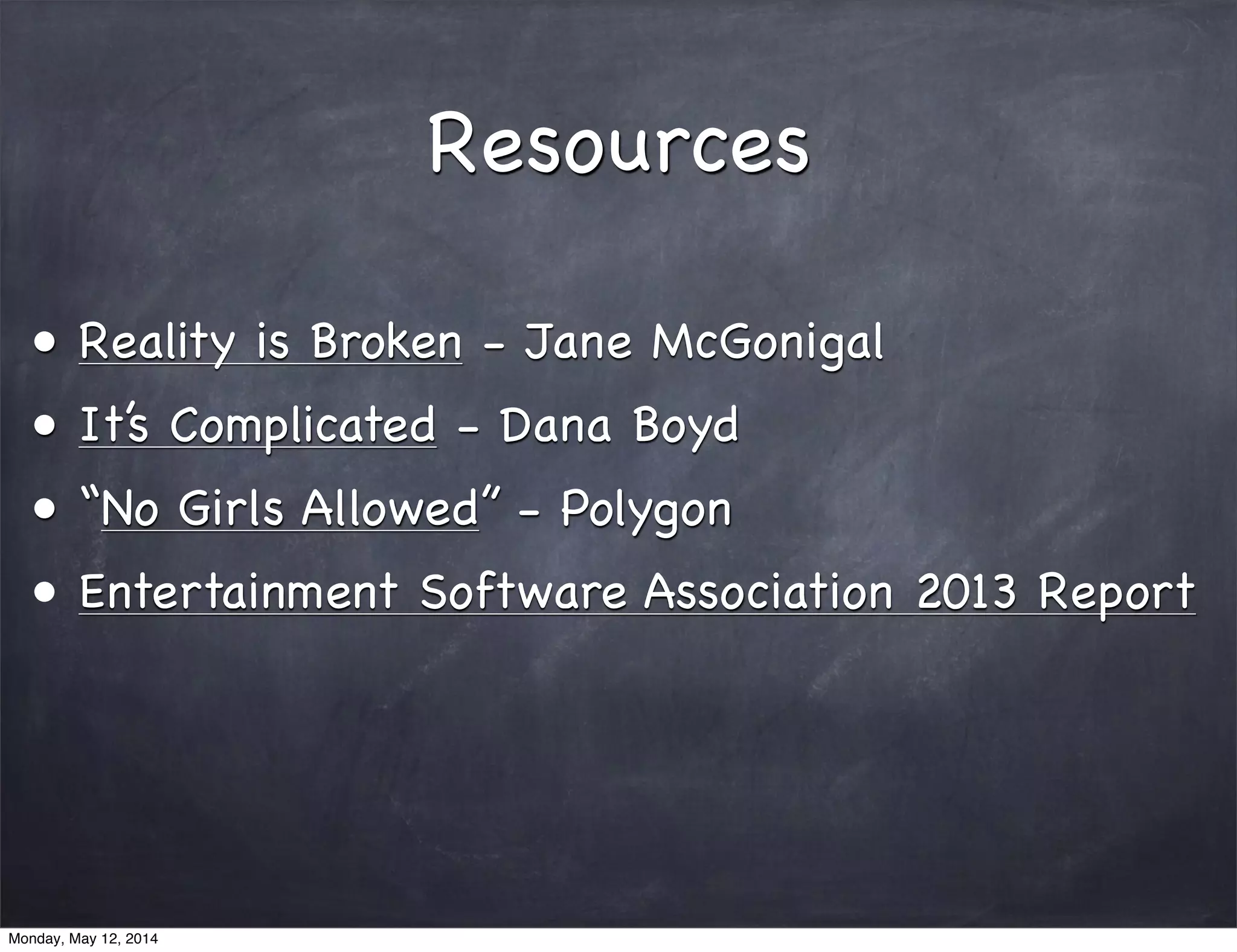 Resources
• Reality is Broken - Jane McGonigal
• It’s Complicated - Dana Boyd
• “No Girls Allowed” - Polygon
• Entertainment Software Association 2013 Report
Monday, May 12, 2014
 