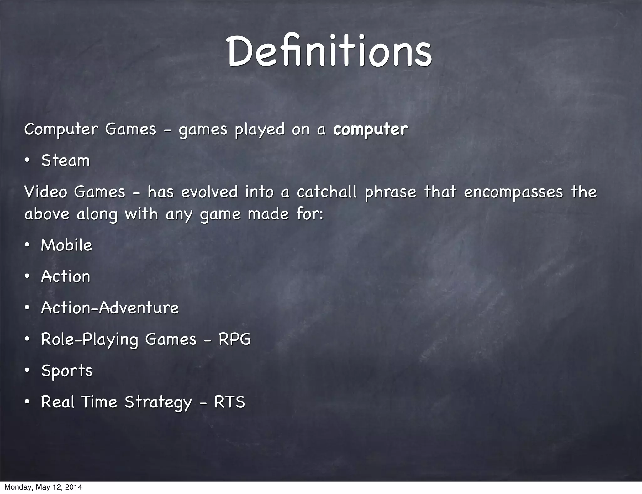 Deﬁnitions
Computer Games - games played on a computer
• Steam
Video Games - has evolved into a catchall phrase that encompasses the
above along with any game made for:
• Mobile
• Action
• Action-Adventure
• Role-Playing Games - RPG
• Sports
• Real Time Strategy - RTS
Monday, May 12, 2014
 