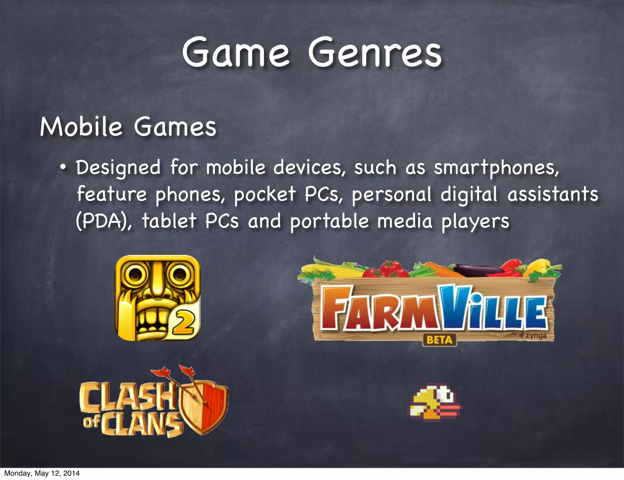 Game Genres
Mobile Games
• Designed for mobile devices, such as smartphones,
feature phones, pocket PCs, personal digital assistants
(PDA), tablet PCs and portable media players
Monday, May 12, 2014
 