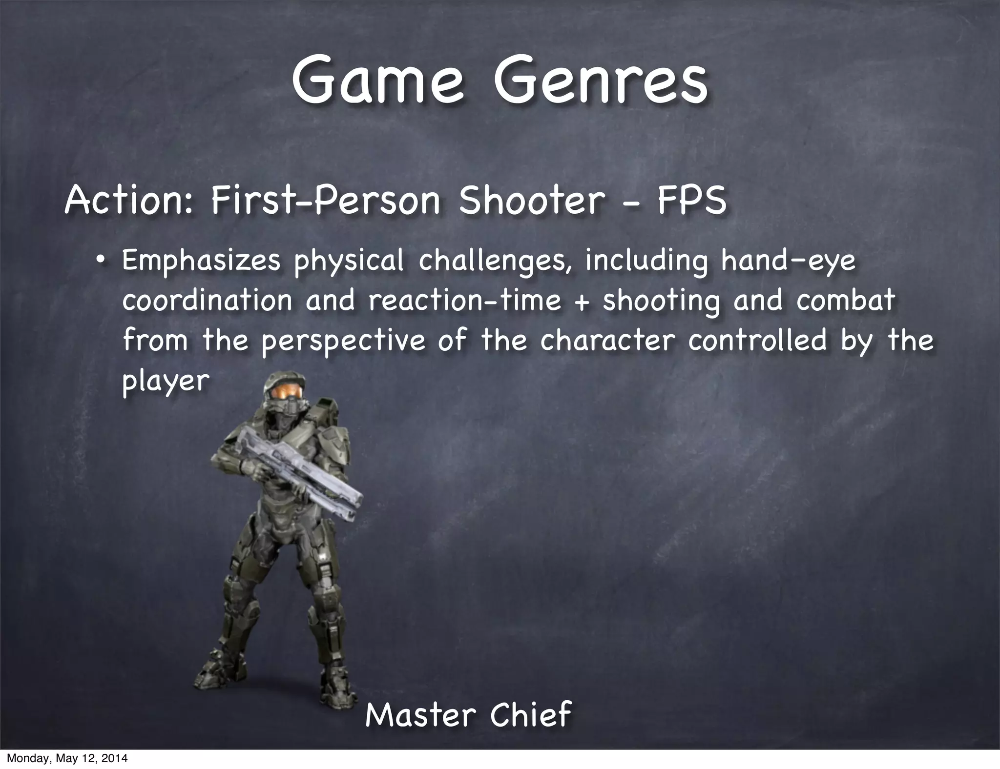 Game Genres
Action: First-Person Shooter - FPS
• Emphasizes physical challenges, including hand–eye
coordination and reaction-time + shooting and combat
from the perspective of the character controlled by the
player
Master Chief
Monday, May 12, 2014
 