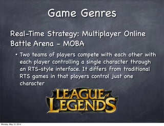 Game Genres
Real-Time Strategy: Multiplayer Online
Battle Arena - MOBA
• Two teams of players compete with each other with
each player controlling a single character through
an RTS-style interface. It differs from traditional
RTS games in that players control just one
character
Monday, May 12, 2014
 