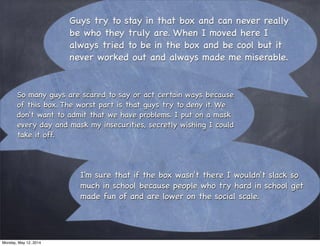Guys try to stay in that box and can never really
be who they truly are. When I moved here I
always tried to be in the box and be cool but it
never worked out and always made me miserable.
I'm sure that if the box wasn't there I wouldn't slack so
much in school because people who try hard in school get
made fun of and are lower on the social scale.
So many guys are scared to say or act certain ways because
of this box. The worst part is that guys try to deny it. We
don't want to admit that we have problems. I put on a mask
every day and mask my insecurities, secretly wishing I could
take it off.
Monday, May 12, 2014
 