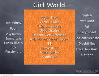 Copyright	
  Rosalind	
  Wiseman	
  2013
www.rosalindwiseman.com
Right Style
Verbal Skills
Thin but Curves
Good Grades
Doesn’t Get Offended
Athletic at “right” sports
$$
Above it All
Trend Setter
Conﬁdent
Girl World
Too skinny
Poor
Physically
Immature
Looks like a
Boy
Passionate
Snitch
Awkward
Fat
Easily upset
Too enthusiastc
Disabilities
Tries too Hard
Uptight
Monday, May 12, 2014
 