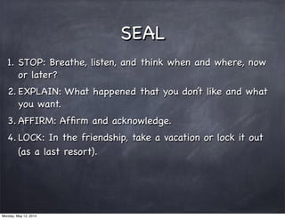 SEAL
1. STOP: Breathe, listen, and think when and where, now
or later?
2. EXPLAIN: What happened that you don’t like and what
you want.
3. AFFIRM: Afﬁrm and acknowledge.
4. LOCK: In the friendship, take a vacation or lock it out
(as a last resort).
Monday, May 12, 2014
 