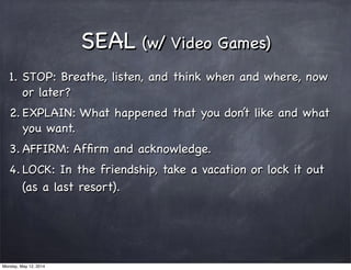 SEAL (w/ Video Games)
1. STOP: Breathe, listen, and think when and where, now
or later?
2. EXPLAIN: What happened that you don’t like and what
you want.
3. AFFIRM: Afﬁrm and acknowledge.
4. LOCK: In the friendship, take a vacation or lock it out
(as a last resort).
Monday, May 12, 2014
 