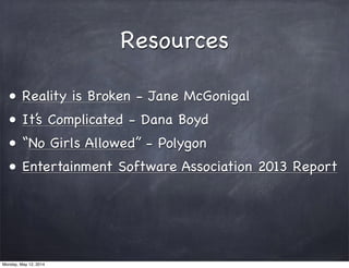 Resources
• Reality is Broken - Jane McGonigal
• It’s Complicated - Dana Boyd
• “No Girls Allowed” - Polygon
• Entertainment Software Association 2013 Report
Monday, May 12, 2014
 