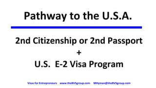 Pathway to the U.S.A.
2nd Citizenship or 2nd Passport
+
U.S. E-2 Visa Program
Visas for Entrepreneurs www.theBVSgroup.com MHyman@theBVSgroup.com
 