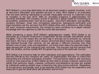 BVS Global is a one-stop destination for all document needs in several countries, such
as document attestation and apostille services in India. BVS Global is an enterprise
that has been working relentlessly to provide impeccable services to customers since
its inception in the year 2010. With an unrivalled presence in approximately 107
countries worldwide, the company strives to become a global leader by enhancing its
accessibility, professionalism and service quality. Document attestation and apostille,
company formation, travel visa, immigration assistance, background verification and
legal translation are the services that BVS Global offers with a difference. After finding
out exact customer requirements, the company’s team combines its in-depth industry
knowledge with the expertise to fulfil the same with perfection.
While answering a query, BVS Global’s spokesperson stated, “BVS Global is an
enterprise on a mission to become a sought-after service provider everywhere across
the globe. This is the reason why we work day in and day out to enhance our services
and reach. We have a team that is always concerned about leaving customers happy
and satisfied through their services. As we operate in different countries that have
different sets of laws, rules and regulations, our entire team takes the required steps to
keep abreast with all the changing rules and laws. This ensures that the services they
offer are reliable, as they comply with the governing rules of the particular country.”
BVS Global is of immense help for both individuals and organizations. The verification
services offered by the company are useful for organizations that wish to make their
onboarding and transition processes smoother. The procedural experts and courteous
customer care executives at BVS Global do their best to answer customer queries and
satisfy their particular needs. Likewise, verification and attestation services are availed
by individuals seeking reliable ways of deeming their documents authentic. Regardless
of the document that people want to get attested, BVS Global has the experience and
resources to get the same done with precision and on time.
 