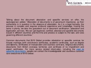 Talking about the document attestation and apostille services on offer, the
spokesperson added, “Attestation of documents is of paramount importance, as their
authenticity is in question in the absence of attestation. As it is a legal formality, the
process is complex and requires profound experience and knowledge. Having the
same in plenty, we take the guesswork out of document certification, attestation and
legalization services. We can get legalized, certified, attested and apostille documents
issued in different countries and the time and process is subject to the laws and rules
governing different countries.”
Common documents that BVS Global provides attestation or apostille services for
include marriage, birth and divorce certificates, academic certificates, such as degree
and diploma, certificates of incorporation and business contracts, religious documents,
documents from British overseas territories and certificate of no impediment and
export certificates. For more service related information, including the cost to
apostille documents, people can contact the knowledgeable and courteous customer
care executives of BVS Global.
 