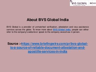 About BVS Global India
BVS Global is a provider of unmatched verification, attestation and visa assistance
services across the globe. To know more about BVS Global India, people can either
refer to the company’s website or speak to the company executives in person.
Source :-https://www.briefingwire.com/pr/bvs-global-
is-a-source-of-reliable-document-attestation-and-
apostille-services-in-india
 